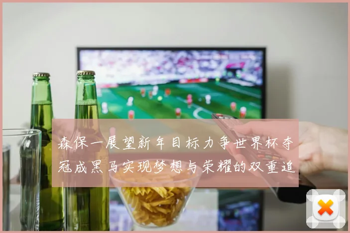 森保一展望新年目标力争世界杯夺冠成黑马实现梦想与荣耀的双重追求