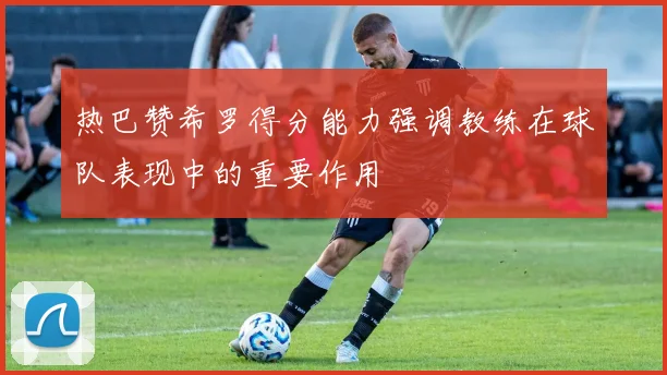 热巴赞希罗得分能力强调教练在球队表现中的重要作用
