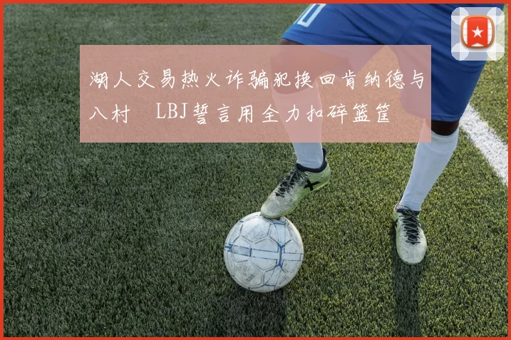 湖人交易热火诈骗犯换回肯纳德与八村塁LBJ誓言用全力扣碎篮筐