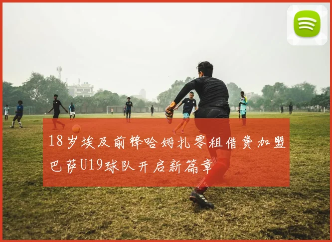 18岁埃及前锋哈姆扎零租借费加盟巴萨U19球队开启新篇章