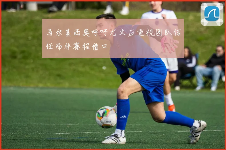马尔基西奥呼吁尤文应重视团队信任而非赛程借口