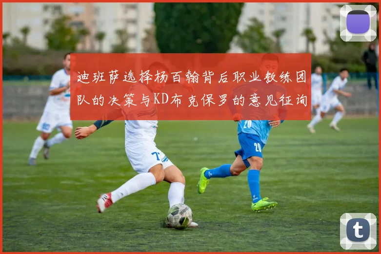 迪班萨选择杨百翰背后职业教练团队的决策与KD布克保罗的意见征询