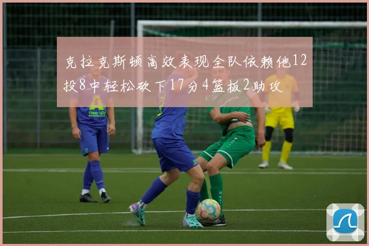 克拉克斯顿高效表现全队依赖他12投8中轻松砍下17分4篮板2助攻