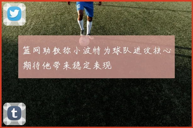 篮网助教称小波特为球队进攻核心期待他带来稳定表现