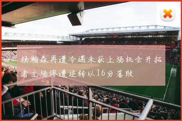 杨瀚森再遭冷遇未获上场机会开拓者主场惨遭逆转以16分落败