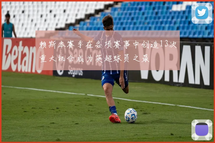 赖斯本赛季在各项赛事中创造13次重大机会成为英超球员之最