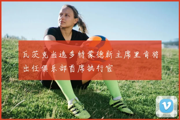 瓦茨克当选多特蒙德新主席里肯将出任俱乐部首席执行官