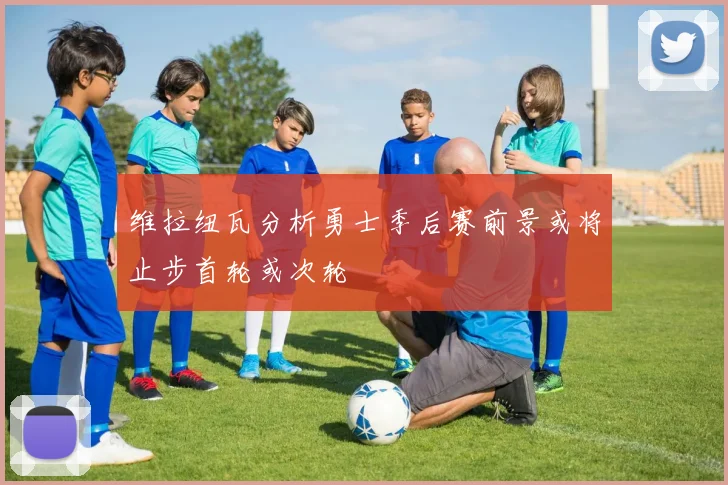 维拉纽瓦分析勇士季后赛前景或将止步首轮或次轮