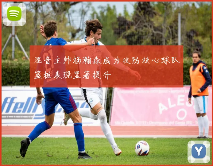 混音主帅杨瀚森成为攻防核心球队篮板表现显著提升