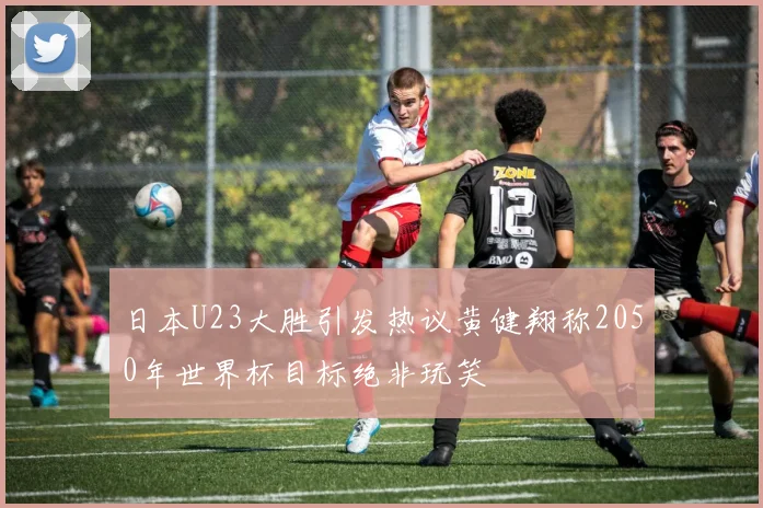日本U23大胜引发热议黄健翔称2050年世界杯目标绝非玩笑