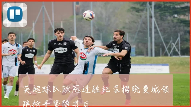 英超球队欧冠连胜纪录揭晓曼城领跑枪手紧随其后